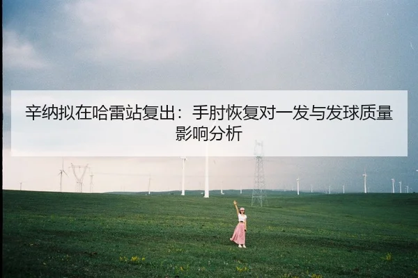 辛纳拟在哈雷站复出：手肘恢复对一发与发球质量影响分析